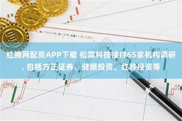 红腾网配资APP下载 松霖科技接待65家机构调研, 包括方正证券、健顺投资、红骅投资等