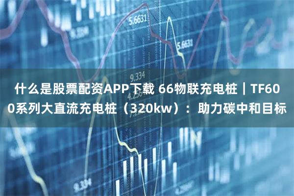 什么是股票配资APP下载 66物联充电桩｜TF600系列大直流充电桩（320kw）：助力碳中和目标