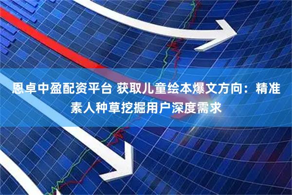 恩卓中盈配资平台 获取儿童绘本爆文方向：精准素人种草挖掘用户深度需求