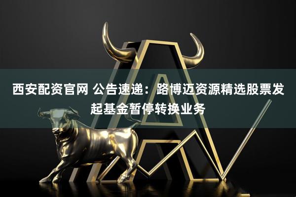 西安配资官网 公告速递：路博迈资源精选股票发起基金暂停转换业务