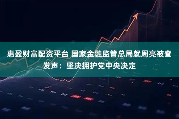 惠盈财富配资平台 国家金融监管总局就周亮被查发声：坚决拥护党中央决定