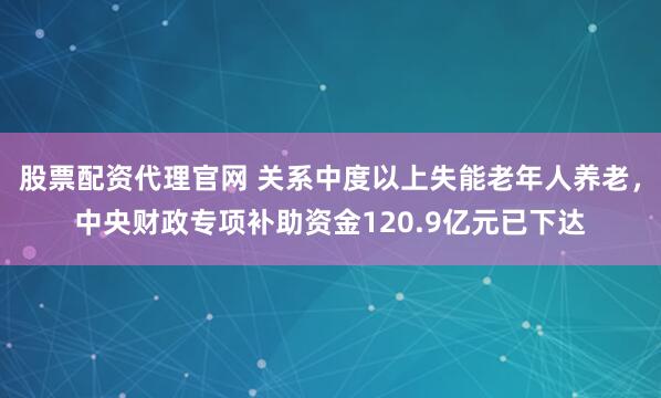 股票配资代理官网 关系中度以上失能老年人养老，中央财政专项补助资金120.9亿元已下达