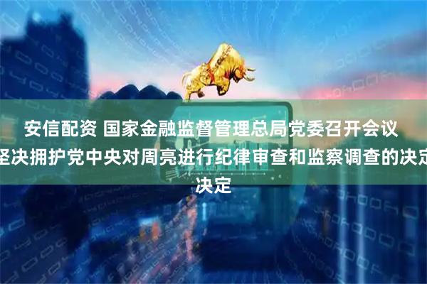 安信配资 国家金融监督管理总局党委召开会议 坚决拥护党中央对周亮进行纪律审查和监察调查的决定