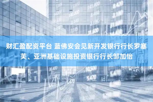 财汇盈配资平台 蓝佛安会见新开发银行行长罗塞芙、亚洲基础设施投资银行行长邹加怡