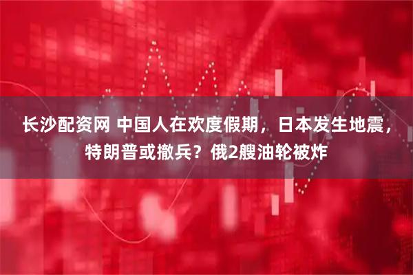 长沙配资网 中国人在欢度假期，日本发生地震，特朗普或撤兵？俄2艘油轮被炸
