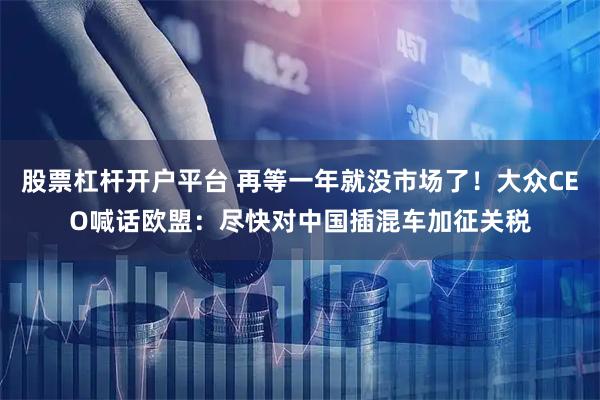 股票杠杆开户平台 再等一年就没市场了！大众CEO喊话欧盟：尽快对中国插混车加征关税